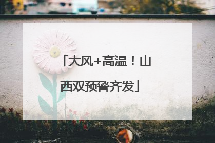大风+高温！山西双预警齐发