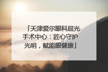 天津爱尔眼科屈光手术中心：匠心守护光明，赋能眼健康