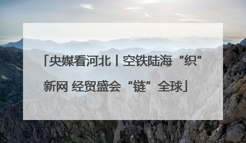央媒看河北丨空铁陆海“织”新网 经贸盛会“链”全球