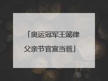 奥运冠军王懿律父亲节官宣当爸