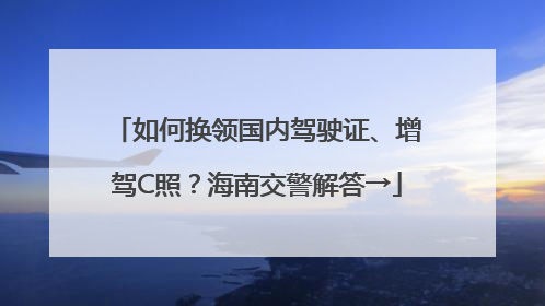 如何换领国内驾驶证、增驾C照？海南交警解答→