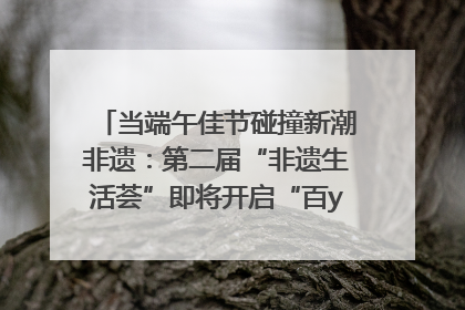 当端午佳节碰撞新潮非遗：第二届“非遗生活荟”即将开启“百young”新章