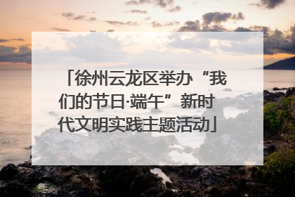 徐州云龙区举办“我们的节日·端午”新时代文明实践主题活动