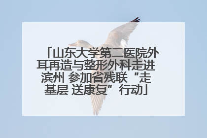 山东大学第二医院外耳再造与整形外科走进滨州 参加省残联“走基层 送康复”行动