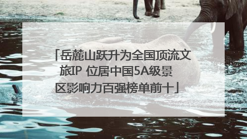 岳麓山跃升为全国顶流文旅IP 位居中国5A级景区影响力百强榜单前十