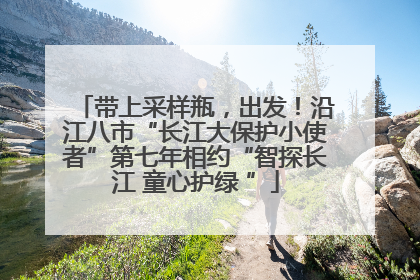 带上采样瓶，出发！沿江八市“长江大保护小使者”第七年相约“智探长江 童心护绿 ”
