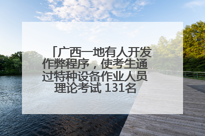 广西一地有人开发作弊程序，使考生通过特种设备作业人员理论考试 131名考生证书被撤销