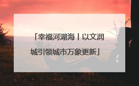 幸福河湖海丨以文润城引领城市万象更新