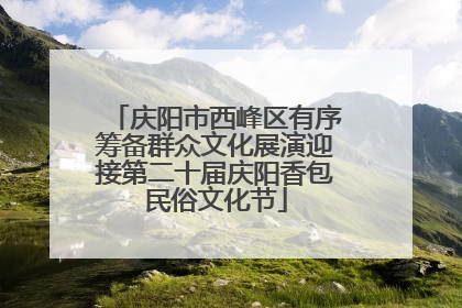 庆阳市西峰区有序筹备群众文化展演迎接第二十届庆阳香包民俗文化节