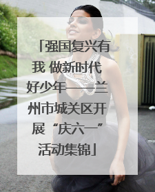 强国复兴有我 做新时代好少年——兰州市城关区开展“庆六一”活动集锦