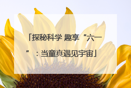 探秘科学 趣享“六一”：当童真遇见宇宙
