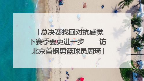 总决赛找回对抗感觉 下赛季要更进一步——访北京首钢男篮球员周琦