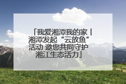 我爱湘潭我的家丨湘潭发起“云放鱼”活动 邀您共同守护湘江生态活力