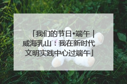 我们的节日•端午｜威海乳山：我在新时代文明实践中心过端午