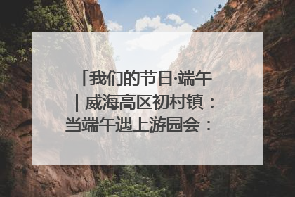我们的节日·端午｜威海高区初村镇：当端午遇上游园会：来一场“粽”享欢乐的趣味冒险！