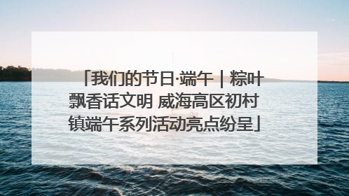 我们的节日·端午｜粽叶飘香话文明 威海高区初村镇端午系列活动亮点纷呈