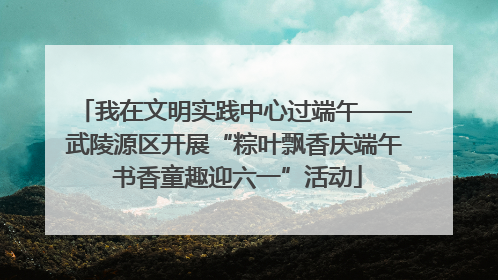 我在文明实践中心过端午——武陵源区开展“粽叶飘香庆端午 书香童趣迎六一”活动