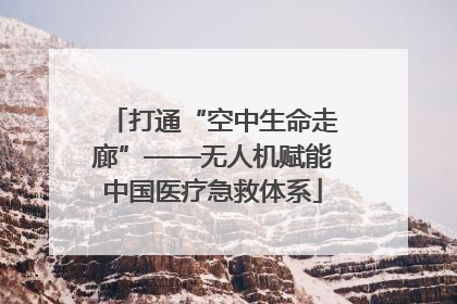 打通“空中生命走廊”——无人机赋能中国医疗急救体系