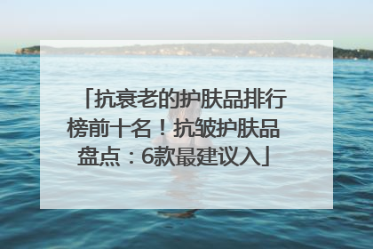 抗衰老的护肤品排行榜前十名！抗皱护肤品盘点：6款最建议入