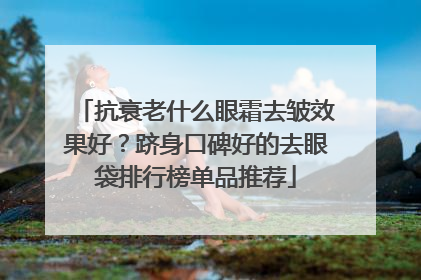 抗衰老什么眼霜去皱效果好？跻身口碑好的去眼袋排行榜单品推荐