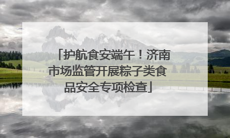 护航食安端午！济南市场监管开展粽子类食品安全专项检查