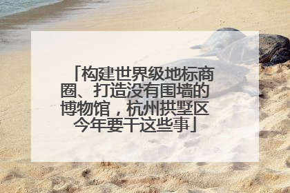 构建世界级地标商圈、打造没有围墙的博物馆，杭州拱墅区今年要干这些事