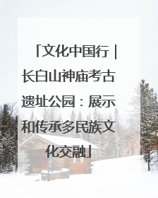 文化中国行｜长白山神庙考古遗址公园：展示和传承多民族文化交融