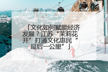 文化如何赋能经济发展？江苏“茉莉花开”打通文化惠民“最后一公里”