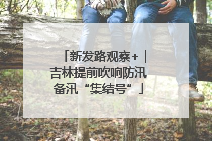 新发路观察+｜吉林提前吹响防汛备汛“集结号”