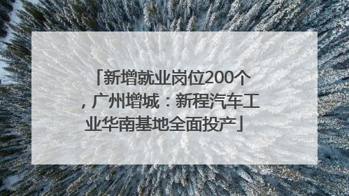 新增就业岗位200个，广州增城：新程汽车工业华南基地全面投产