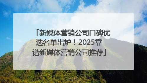 新媒体营销公司口碑优选名单出炉！2025靠谱新媒体营销公司推荐