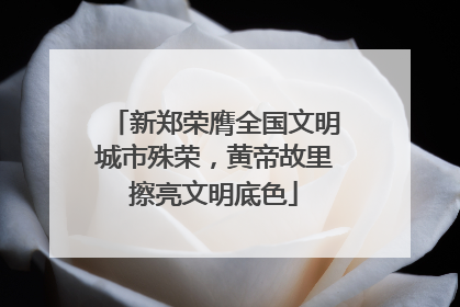 新郑荣膺全国文明城市殊荣，黄帝故里擦亮文明底色