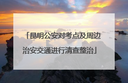 昆明公安对考点及周边治安交通进行清查整治