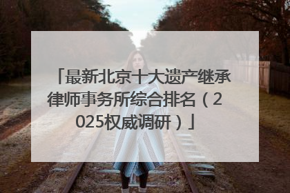 最新北京十大遗产继承律师事务所综合排名（2025权威调研）