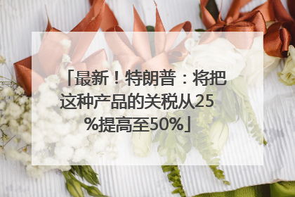 最新！特朗普：将把这种产品的关税从25%提高至50%