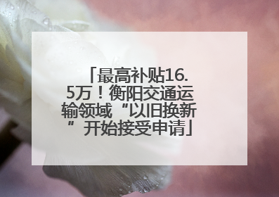 最高补贴16.5万！衡阳交通运输领域“以旧换新”开始接受申请