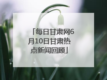 每日甘肃网6月10日甘肃热点新闻回顾