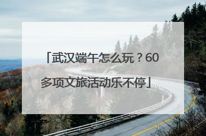 武汉端午怎么玩？60多项文旅活动乐不停