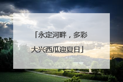 永定河畔，多彩大兴西瓜迎夏日