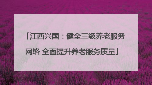 江西兴国：健全三级养老服务网络 全面提升养老服务质量