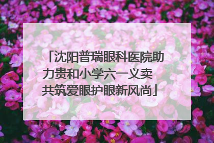 沈阳普瑞眼科医院助力贵和小学六一义卖 共筑爱眼护眼新风尚