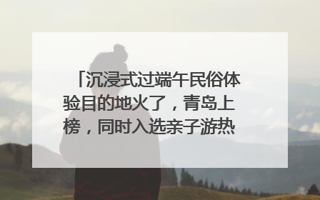 沉浸式过端午民俗体验目的地火了，青岛上榜，同时入选亲子游热门Top10