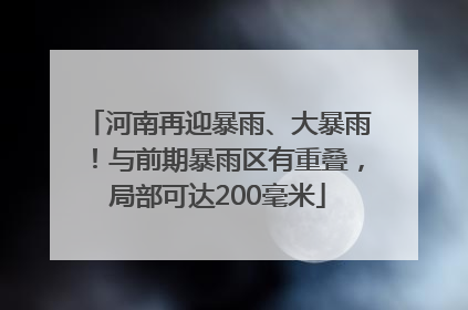 河南再迎暴雨、大暴雨！与前期暴雨区有重叠，局部可达200毫米