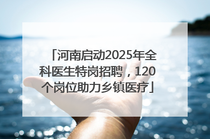 河南启动2025年全科医生特岗招聘，120个岗位助力乡镇医疗