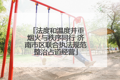 法度和温度并重 烟火与秩序同行 济南市区联合执法规范整治占道经营