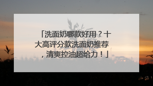 洗面奶哪款好用？十大高评分款洗面奶推荐，清爽控油超给力！