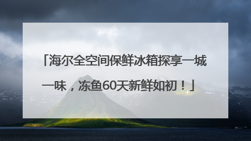 海尔全空间保鲜冰箱探享一城一味，冻鱼60天新鲜如初！