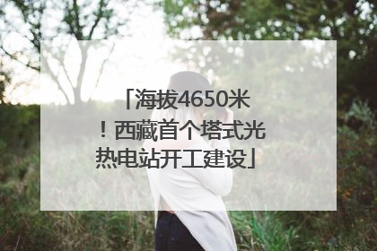 海拔4650米！西藏首个塔式光热电站开工建设