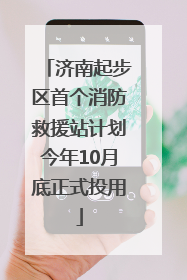 济南起步区首个消防救援站计划今年10月底正式投用