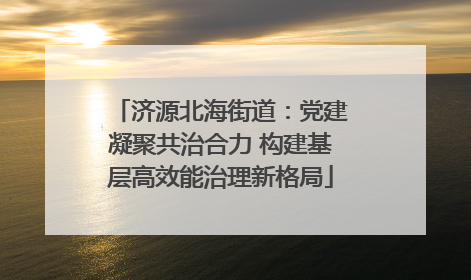 济源北海街道：党建凝聚共治合力 构建基层高效能治理新格局